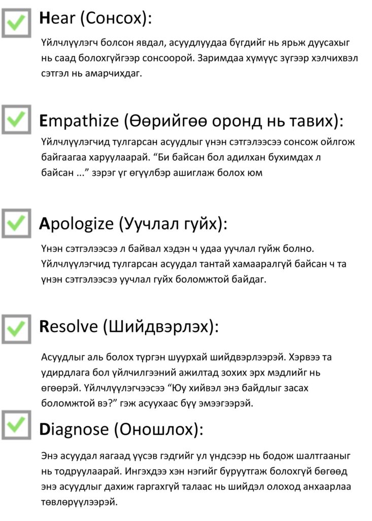 H.E.A.R.D аргачлалын таван алхмын шалгах жагсаалт. Hear (Сонсох): үйлчлүүлэгч болсон явдал, асуудлаа бүгдийг нь ярьж дуусахыг нь саад болохгүйгээр сонсоорой, заримдаа хүмүүс зүгээр хэлчихвэл сэтгэл нь амарчихдаг. Empathize (Өөрийгөө оронд нь тавих): үйлчлүүлэгчид тулгарсан асуудлыг үнэн сэтгэлээсээ сонсож ойлгож байгаагаа харуулаарай, «Би байсан бол адилхан бухимдах л байсан…» зэрэг өгүүлбэр ашиглаж болно. Apologize (Уучлал гуйх): үнэн сэтгэлээсээ л байвал хэдэн ч удаа уучлал гуйж болно, асуудал тантай хамааралгүй байсан ч та уучлал гуйх боломжтой. Resolve (Шийдвэрлэх): асуудлыг аль болох түргэн шуурхай шийдвэрлээрэй, хэрэв та удирдлага бол үйлчилгээний ажилтанд зохих эрх мэдлийг нь өгөөрэй, үйлчлүүлэгчээсээ «Юу хийвэл энэ байдлыг засах боломжтой вэ?» гэж асуухаас бүү эмээгээрэй. Diagnose (Оношлох): асуудал яагаад үүссэнийг ул үндсээр нь бодож шалтгааныг тодруулаарай, хэн нэгнийг буруутгахгүйгээр асуудал дахин давтагдахгүй байх шийдэл олоход анхаарлаа төвлөрүүлээрэй.